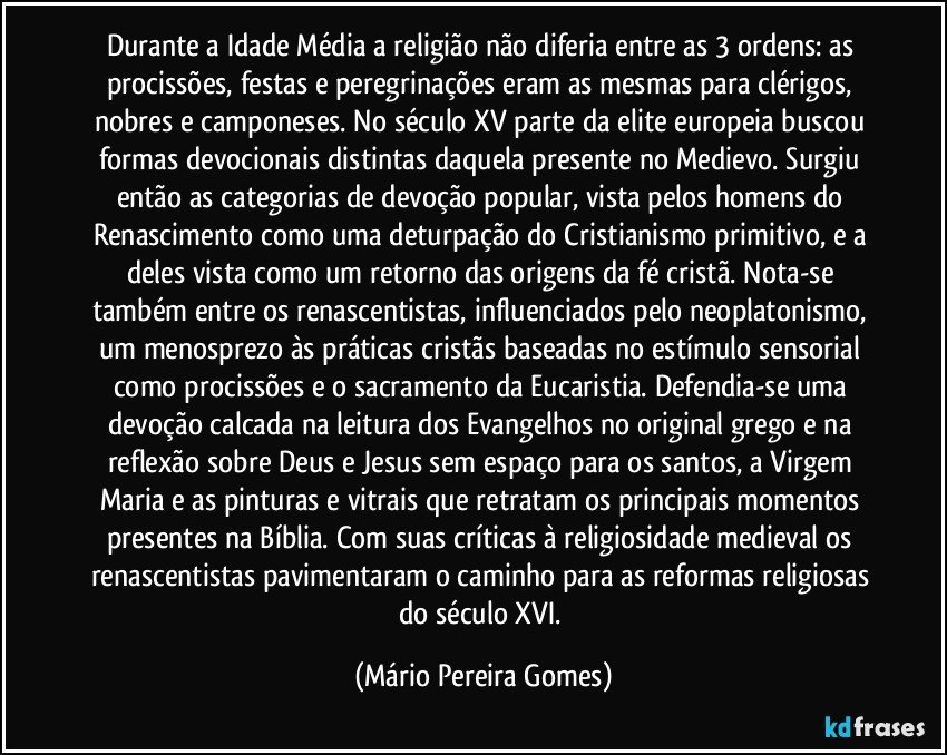 Durante a Idade Média a religião não diferia entre as 3 ordens: as procissões, festas e peregrinações eram as mesmas para clérigos, nobres e camponeses. No século XV parte da elite europeia buscou formas devocionais distintas daquela presente no Medievo. Surgiu então as categorias de devoção popular, vista pelos homens do Renascimento como uma deturpação do Cristianismo primitivo, e a deles vista como um retorno das origens da fé cristã. Nota-se também entre os renascentistas, influenciados pelo neoplatonismo, um menosprezo às práticas cristãs baseadas no estímulo sensorial como procissões e o sacramento da Eucaristia. Defendia-se uma devoção calcada na leitura dos Evangelhos no original grego e na reflexão sobre Deus e Jesus sem espaço para os santos, a Virgem Maria e as pinturas e vitrais que retratam os principais momentos presentes na Bíblia. Com suas críticas à religiosidade medieval os renascentistas pavimentaram o caminho para as reformas religiosas do século XVI. (Mário Pereira Gomes)