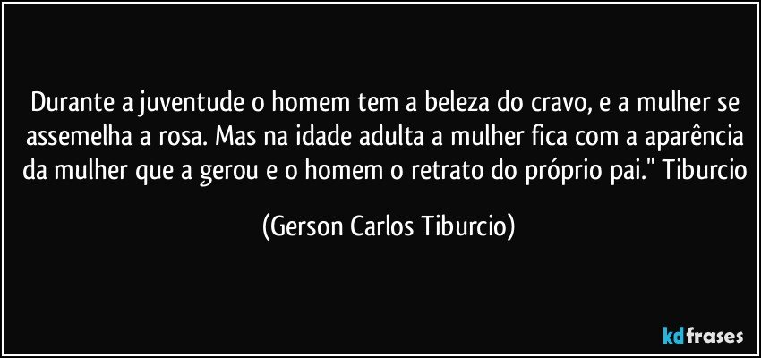 Durante a juventude o homem tem a beleza do cravo, e a mulher se assemelha a rosa. Mas na idade adulta a mulher fica com a aparência da mulher que a gerou e o homem o retrato do próprio pai." Tiburcio (Gerson Carlos Tiburcio)