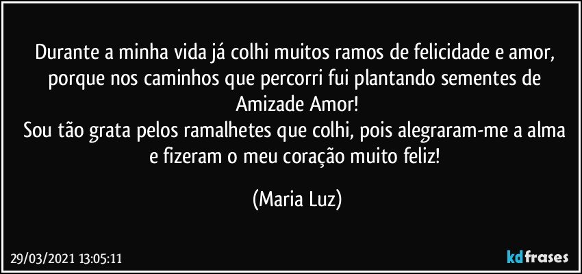 Durante a minha vida já colhi muitos ramos de felicidade e amor, porque nos caminhos que percorri fui plantando sementes de Amizade/Amor!
Sou tão grata pelos ramalhetes que colhi, pois alegraram-me a alma e fizeram o meu coração muito feliz! (Maria Luz)