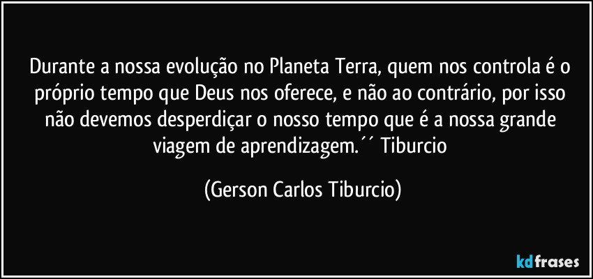 Durante a nossa evolução no Planeta Terra, quem nos controla é o próprio tempo que Deus nos oferece, e não ao contrário, por isso não devemos desperdiçar o nosso tempo que é a nossa grande viagem de aprendizagem.´´ Tiburcio (Gerson Carlos Tiburcio)