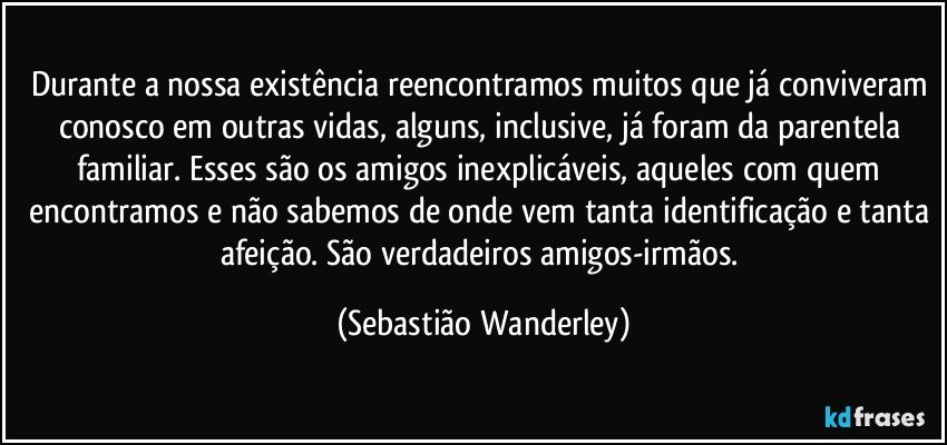 Durante a nossa existência reencontramos muitos que já conviveram conosco em outras vidas, alguns, inclusive, já foram da parentela familiar. Esses são os amigos inexplicáveis, aqueles com quem encontramos e não sabemos de onde vem tanta identificação e tanta afeição. São verdadeiros amigos-irmãos. (Sebastião Wanderley)