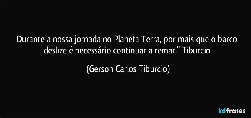 Durante a nossa jornada no Planeta Terra, por mais que o barco deslize é necessário continuar a remar." Tiburcio (Gerson Carlos Tiburcio)