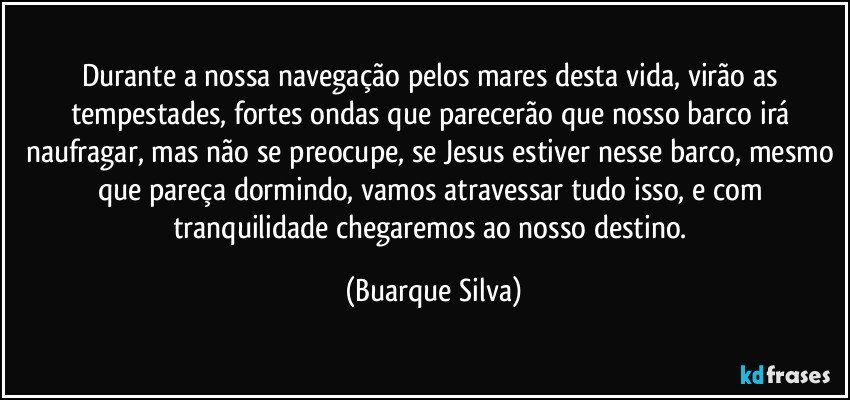 Durante a nossa navegação pelos mares desta vida, virão as tempestades, fortes ondas que parecerão que nosso barco irá naufragar, mas não se preocupe, se Jesus estiver nesse barco, mesmo que pareça dormindo, vamos atravessar tudo isso, e com tranquilidade chegaremos ao nosso destino. (Buarque Silva)