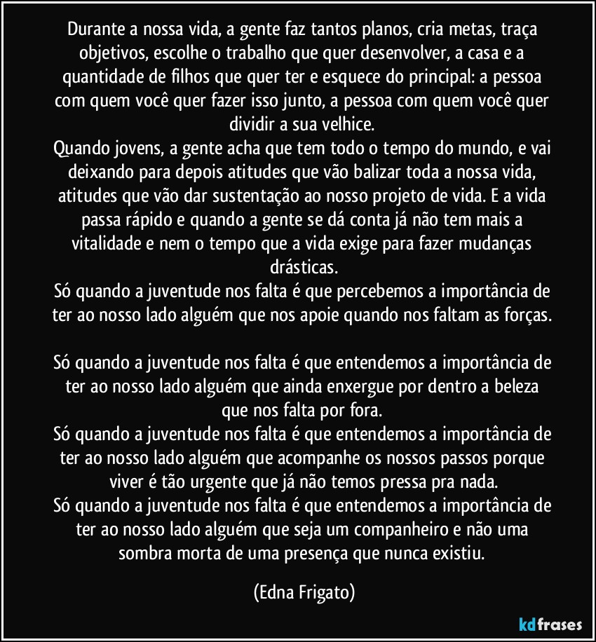 Durante a nossa vida, a gente faz tantos planos, cria metas, traça objetivos, escolhe o trabalho que quer desenvolver, a casa e a quantidade de filhos que quer ter e esquece do principal: a pessoa com quem você quer fazer isso junto, a pessoa com quem você quer dividir a sua velhice. 
Quando jovens, a gente acha que tem todo o tempo do mundo, e vai deixando para depois atitudes que vão balizar toda a nossa vida, atitudes que vão dar sustentação ao nosso projeto de vida. E a vida passa rápido e quando a gente se dá conta já não tem mais a vitalidade e nem o tempo que a vida exige para fazer mudanças drásticas.
Só quando a juventude nos falta é que percebemos a importância de ter ao nosso lado alguém que nos apoie quando nos faltam as forças. 
Só quando a juventude nos falta é que entendemos a importância de ter ao nosso lado alguém que ainda enxergue por dentro a beleza que nos falta por fora. 
Só quando a juventude nos falta é que entendemos a importância de ter ao nosso lado alguém que acompanhe os nossos passos porque viver é tão urgente que já não temos pressa pra nada.
Só quando a juventude nos falta é que entendemos a importância de ter ao nosso lado alguém que seja um companheiro e não uma sombra morta de uma presença que nunca existiu. (Edna Frigato)