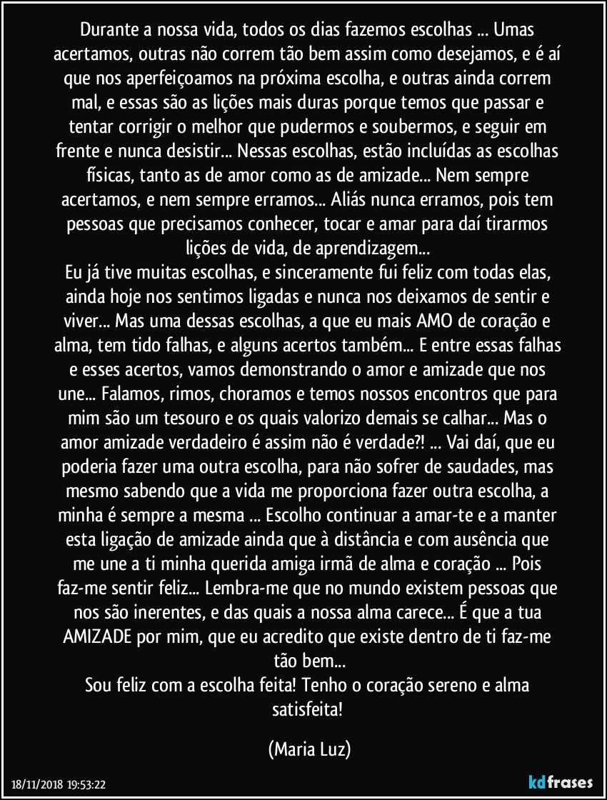 Durante a nossa vida, todos os dias fazemos escolhas ... Umas acertamos, outras não correm tão bem assim como desejamos, e é aí que nos aperfeiçoamos na próxima escolha, e outras ainda correm mal, e essas são as lições mais duras porque temos que passar e tentar corrigir o melhor que pudermos e soubermos, e seguir em frente e nunca desistir...  Nessas escolhas, estão incluídas as escolhas físicas, tanto as de amor como as de amizade... Nem sempre acertamos, e nem sempre erramos... Aliás nunca erramos, pois tem pessoas que precisamos conhecer, tocar e amar para daí tirarmos lições de vida, de aprendizagem... 
Eu já tive muitas escolhas, e sinceramente fui feliz com todas elas, ainda hoje nos sentimos ligadas e nunca nos deixamos de sentir e viver... Mas uma dessas escolhas, a que eu mais AMO de coração e alma, tem tido falhas, e alguns acertos também... E entre essas falhas e esses acertos, vamos demonstrando o amor e amizade que nos une... Falamos, rimos, choramos e temos nossos encontros que para mim são um tesouro e os quais valorizo demais se calhar... Mas o amor/amizade verdadeiro é assim não é verdade?! ... Vai daí, que eu poderia fazer uma outra escolha, para não sofrer de saudades, mas mesmo sabendo que a vida me proporciona fazer outra escolha, a minha é sempre a mesma ... Escolho continuar a amar-te e a manter esta ligação de amizade ainda que à distância e com ausência   que me une a ti minha querida amiga/irmã de alma e coração  ... Pois faz-me sentir feliz... Lembra-me que no mundo existem pessoas que nos são inerentes, e das quais a nossa alma carece... É que a tua AMIZADE por mim,  que eu acredito que existe dentro de ti faz-me tão bem...
Sou feliz com a escolha feita!  Tenho o coração sereno e alma satisfeita! (Maria Luz)