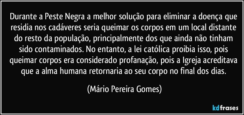 Durante a Peste Negra a melhor solução para eliminar a doença que residia nos cadáveres seria queimar os corpos em um local distante do resto da população, principalmente dos que ainda não tinham sido contaminados. No entanto, a lei católica proibia isso, pois queimar corpos era considerado profanação, pois a Igreja acreditava que a alma humana retornaria ao seu corpo no final dos dias. (Mário Pereira Gomes)