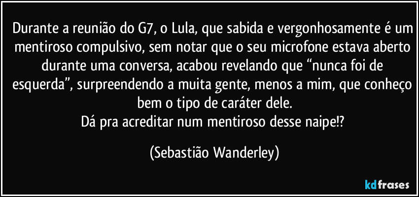 Durante a reunião do G7, o Lula, que sabida e vergonhosamente é um mentiroso compulsivo, sem notar que o seu microfone estava aberto durante uma conversa, acabou revelando que “nunca foi de esquerda”, surpreendendo a muita gente, menos a mim, que conheço bem o tipo de caráter dele.
Dá pra acreditar num mentiroso desse naipe!? (Sebastião Wanderley)
