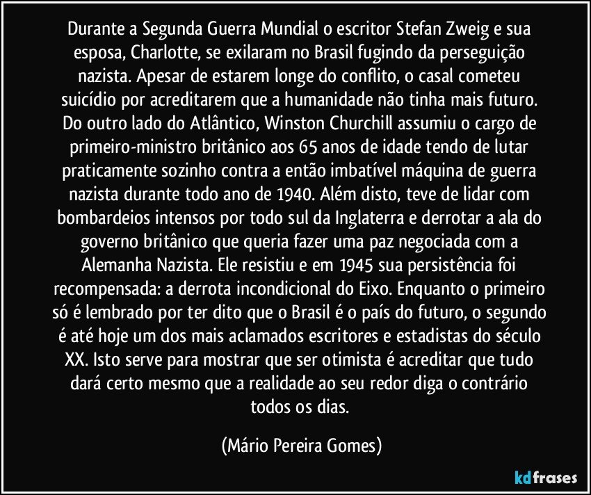 Durante a Segunda Guerra Mundial o escritor Stefan Zweig e sua esposa, Charlotte, se exilaram no Brasil fugindo da perseguição nazista. Apesar de estarem longe do conflito, o casal cometeu suicídio por acreditarem que a humanidade não tinha mais futuro. Do outro lado do Atlântico, Winston Churchill assumiu o cargo de primeiro-ministro britânico aos 65 anos de idade tendo de lutar praticamente sozinho contra a então imbatível máquina de guerra nazista durante todo ano de 1940. Além disto, teve de lidar com bombardeios intensos por todo sul da Inglaterra e derrotar a ala do governo britânico que queria fazer uma paz negociada com a Alemanha Nazista. Ele resistiu e em 1945 sua persistência foi recompensada: a derrota incondicional do Eixo. Enquanto o primeiro só é lembrado por ter dito que o Brasil é o país do futuro, o segundo é até hoje um dos mais aclamados escritores e estadistas do século XX. Isto serve para mostrar que ser otimista é acreditar que tudo dará certo mesmo que a realidade ao seu redor diga o contrário todos os dias. (Mário Pereira Gomes)