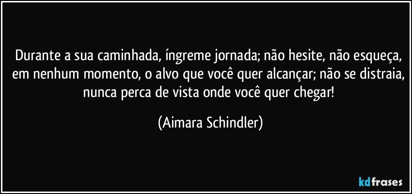 Durante a sua caminhada, íngreme jornada; não hesite, não esqueça, em nenhum momento, o alvo que você quer alcançar; não se distraia, nunca perca de vista  onde você quer chegar! (Aimara Schindler)