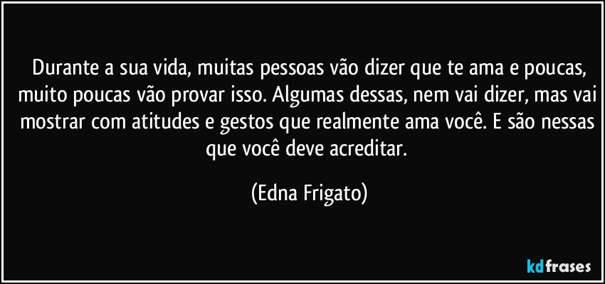 ⁠Durante a sua vida, muitas pessoas vão dizer que te ama e poucas, muito poucas vão provar isso. Algumas dessas, nem vai dizer, mas vai mostrar com atitudes e gestos que realmente ama você. E são nessas que você deve acreditar. (Edna Frigato)