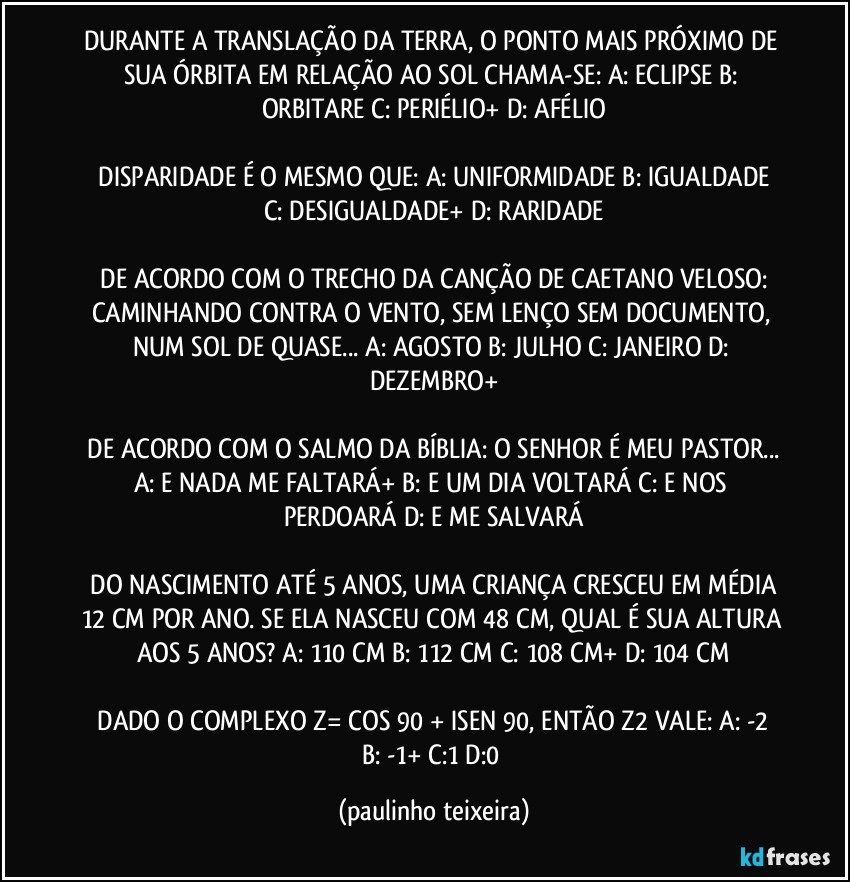 DURANTE A TRANSLAÇÃO DA TERRA, O PONTO MAIS PRÓXIMO DE SUA ÓRBITA EM RELAÇÃO AO SOL CHAMA-SE:  A: ECLIPSE  B: ORBITARE  C: PERIÉLIO+  D: AFÉLIO

 DISPARIDADE É O MESMO QUE:  A: UNIFORMIDADE  B: IGUALDADE  C: DESIGUALDADE+  D: RARIDADE

 DE ACORDO COM O TRECHO DA CANÇÃO DE CAETANO VELOSO:  CAMINHANDO CONTRA O VENTO, SEM LENÇO SEM DOCUMENTO, NUM SOL DE QUASE...  A: AGOSTO  B: JULHO  C: JANEIRO  D: DEZEMBRO+

 DE ACORDO COM O SALMO DA BÍBLIA: O SENHOR É MEU PASTOR... A: E NADA ME FALTARÁ+  B: E UM DIA VOLTARÁ  C: E NOS PERDOARÁ  D: E ME SALVARÁ

 DO NASCIMENTO ATÉ 5 ANOS, UMA CRIANÇA CRESCEU EM MÉDIA 12 CM POR ANO. SE ELA NASCEU COM 48 CM, QUAL É SUA ALTURA AOS 5 ANOS?  A: 110 CM  B: 112 CM  C: 108 CM+  D: 104 CM

 DADO O COMPLEXO Z= COS 90 + ISEN 90, ENTÃO Z2 VALE:  A: -2  B: -1+  C:1  D:0 (paulinho teixeira)