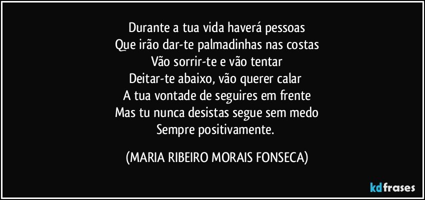 Durante a tua vida haverá pessoas
Que irão dar-te palmadinhas nas costas
Vão sorrir-te e vão tentar
Deitar-te abaixo, vão querer calar 
A tua vontade de seguires em frente
Mas tu nunca desistas segue sem medo
Sempre positivamente. (MARIA RIBEIRO MORAIS FONSECA)