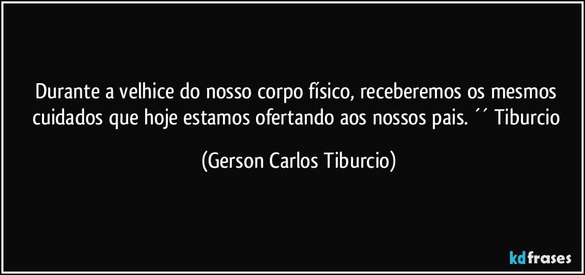 Durante a velhice do nosso corpo físico, receberemos os mesmos cuidados que hoje estamos ofertando aos nossos pais. ´´ Tiburcio (Gerson Carlos Tiburcio)