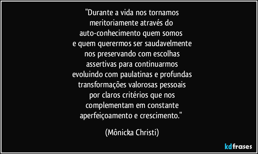 "Durante a vida nos tornamos
meritoriamente através do 
auto-conhecimento quem somos 
e quem querermos ser saudavelmente
nos preservando com escolhas
assertivas para continuarmos
evoluindo com paulatinas e profundas
transformações valorosas pessoais
por claros critérios que nos
complementam em constante
aperfeiçoamento e crescimento." (Mônicka Christi)