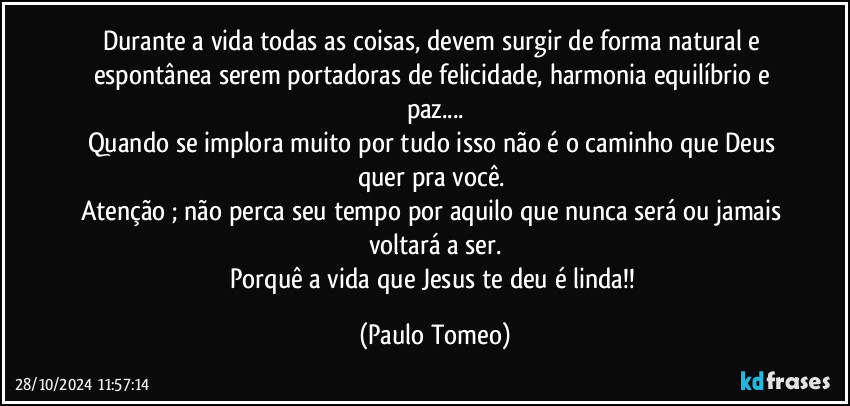 Durante a vida todas as coisas, devem surgir de forma natural e espontânea serem portadoras de felicidade, harmonia equilíbrio e paz...
Quando se implora muito por tudo isso não é o caminho que Deus quer pra você. 
Atenção ;  não perca seu tempo por aquilo que nunca será ou jamais voltará a ser.
Porquê a vida que Jesus te deu é linda!! (Paulo Tomeo)