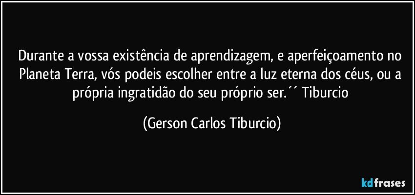 Durante a vossa existência de aprendizagem, e aperfeiçoamento no Planeta Terra, vós podeis escolher entre a luz eterna dos céus, ou a própria ingratidão do seu próprio ser.´´ Tiburcio (Gerson Carlos Tiburcio)