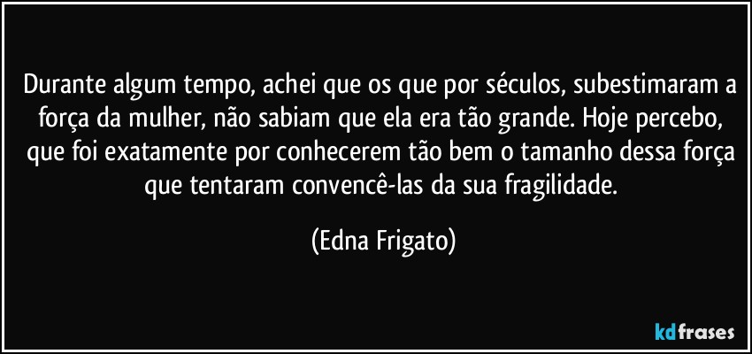 Durante algum tempo, achei que os que por séculos, subestimaram a força da mulher, não sabiam que ela era tão grande. Hoje percebo, que foi exatamente por conhecerem tão bem o tamanho dessa força que tentaram convencê-las da sua fragilidade. (Edna Frigato)