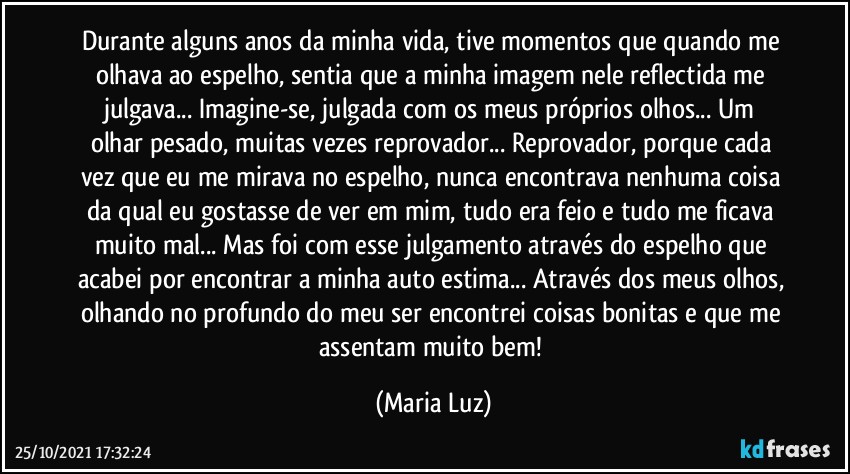 Durante alguns anos da minha vida, tive momentos que quando me olhava ao espelho, sentia que a minha imagem nele reflectida me julgava...  Imagine-se, julgada com os meus próprios olhos... Um olhar pesado, muitas vezes reprovador... Reprovador, porque cada vez que eu me mirava no espelho, nunca encontrava nenhuma coisa da qual eu gostasse de ver em mim, tudo era feio e tudo me ficava muito mal... Mas foi com esse julgamento através do espelho que acabei por encontrar a minha auto estima... Através dos meus olhos, olhando no profundo do meu ser encontrei coisas bonitas e que me assentam muito bem! (Maria Luz)