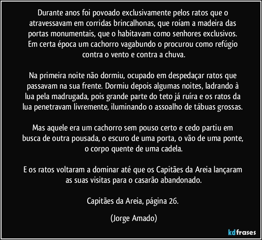 Durante anos foi povoado exclusivamente pelos ratos que o atravessavam em corridas brincalhonas, que roíam a madeira das portas monumentais, que o habitavam como senhores exclusivos. 
Em certa época um cachorro vagabundo o procurou como refúgio contra o vento e contra a chuva.

Na primeira noite não dormiu, ocupado em despedaçar ratos que passavam na sua frente. Dormiu depois algumas noites, ladrando à lua pela madrugada, pois grande parte do teto já ruíra e os ratos da lua penetravam livremente, iluminando o assoalho de tábuas grossas. 
Mas aquele era um cachorro sem pouso certo e cedo partiu em busca de outra pousada, o escuro de uma porta, o vão de uma ponte, o corpo quente de uma cadela.

E os ratos voltaram a dominar até que os Capitães da Areia lançaram as suas visitas para o casarão abandonado.

Capitães da Areia, página 26. (Jorge Amado)