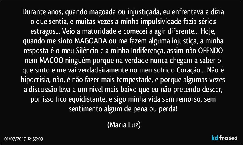 Durante anos, quando magoada ou injustiçada, eu enfrentava e dizia o que sentia, e muitas vezes a minha impulsividade fazia sérios estragos... Veio a maturidade e comecei a agir diferente... Hoje, quando me sinto MAGOADA ou me fazem alguma injustiça, a minha resposta é o meu Silêncio e a minha Indiferença, assim não OFENDO nem MAGOO ninguém porque na verdade nunca chegam a saber o que sinto e me vai verdadeiramente no meu sofrido Coração... Não é hipocrisia, não, é não fazer mais tempestade, e porque algumas vezes a discussão leva a um nível mais baixo que eu não pretendo descer, por isso fico equidistante, e sigo minha vida sem remorso, sem sentimento algum de pena ou perda! (Maria Luz)