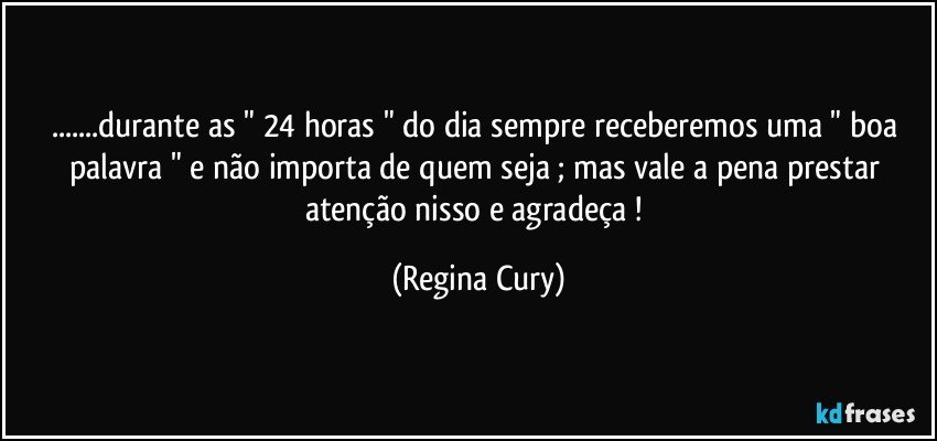 ...durante as " 24 horas " do dia sempre receberemos uma " boa palavra " e não importa de  quem seja  ; mas vale a pena prestar  atenção nisso e  agradeça ! (Regina Cury)