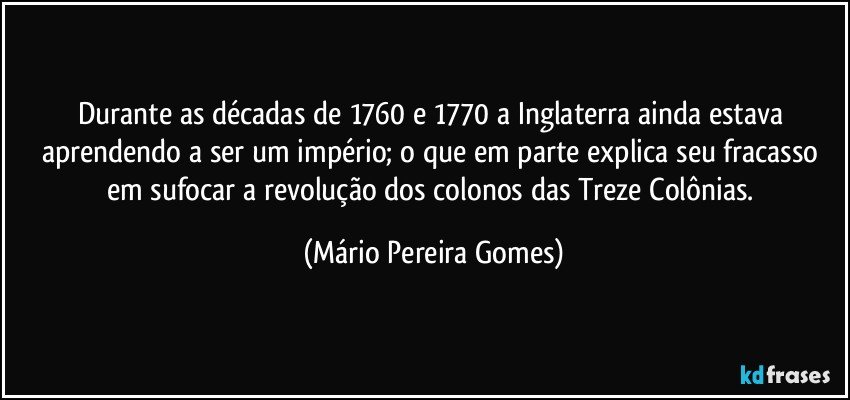 Durante as décadas de 1760 e 1770 a Inglaterra ainda estava aprendendo a ser um império; o que em parte explica seu fracasso em sufocar a revolução dos colonos das Treze Colônias. (Mário Pereira Gomes)