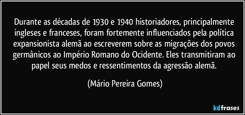 Durante as décadas de 1930 e 1940 historiadores, principalmente ingleses e franceses, foram fortemente influenciados pela política expansionista alemã ao escreverem sobre as migrações dos povos germânicos ao Império Romano do Ocidente. Eles transmitiram ao papel seus medos e ressentimentos da agressão alemã. (Mário Pereira Gomes)