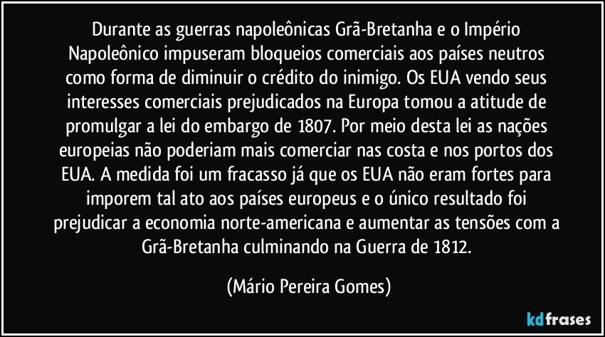 Durante as guerras napoleônicas Grã-Bretanha e o Império Napoleônico impuseram bloqueios comerciais aos países neutros como forma de diminuir o crédito do inimigo. Os EUA vendo seus interesses comerciais prejudicados na Europa tomou a atitude de promulgar a lei do embargo de 1807. Por meio desta lei as nações europeias não poderiam mais comerciar nas costa e nos portos dos EUA. A medida foi um fracasso já que os EUA não eram fortes para imporem tal ato aos países europeus e o único resultado foi prejudicar a economia norte-americana e aumentar as tensões com a Grã-Bretanha culminando na Guerra de 1812. (Mário Pereira Gomes)