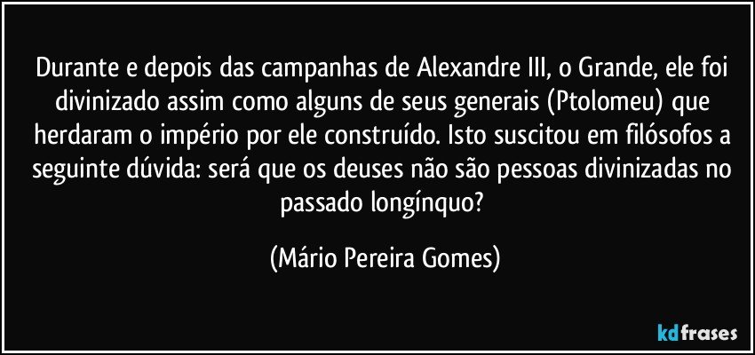 Durante e depois das campanhas de Alexandre III, o Grande, ele foi divinizado assim como alguns de seus generais (Ptolomeu) que herdaram o império por ele construído. Isto suscitou em filósofos a seguinte dúvida: será que os deuses não são pessoas divinizadas no passado longínquo? (Mário Pereira Gomes)