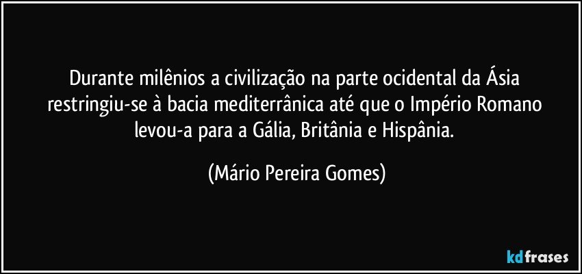 Durante milênios a civilização na parte ocidental da Ásia restringiu-se à bacia mediterrânica até que o Império Romano levou-a para a Gália, Britânia e Hispânia. (Mário Pereira Gomes)