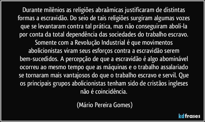 Durante milênios as religiões abraâmicas justificaram de distintas formas a escravidão. Do seio de tais religiões surgiram algumas vozes que se levantaram contra tal prática, mas não conseguiram aboli-la por conta da total dependência das sociedades do trabalho escravo. Somente com a Revolução Industrial é que movimentos abolicionistas viram seus esforços contra a escravidão serem bem-sucedidos. A percepção de que a escravidão é algo abominável ocorreu ao mesmo tempo que as máquinas e o trabalho assalariado se tornaram mais vantajosos do que o trabalho escravo e servil. Que os principais grupos abolicionistas tenham sido de cristãos ingleses não é coincidência. (Mário Pereira Gomes)