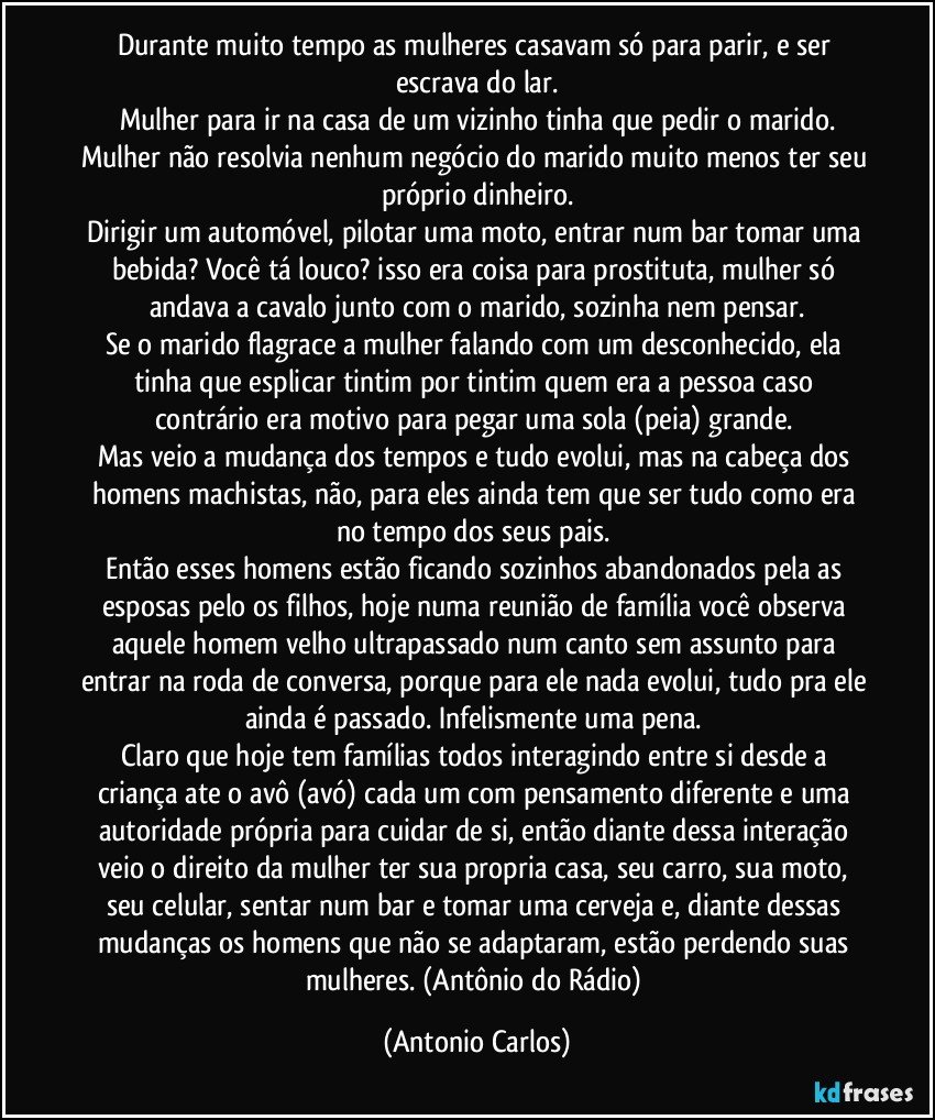 Durante muito tempo as mulheres casavam só para parir, e ser escrava do lar.
Mulher para ir na casa de um vizinho tinha que pedir o marido.
Mulher não resolvia nenhum negócio do marido muito menos ter seu próprio dinheiro.
Dirigir um automóvel, pilotar uma moto, entrar num bar tomar uma bebida? Você tá louco? isso era coisa para prostituta, mulher só andava a cavalo junto com o marido, sozinha nem pensar.
Se o marido flagrace a mulher falando com um desconhecido, ela tinha que esplicar tintim por tintim quem era a pessoa caso contrário era motivo para pegar uma sola (peia) grande. 
Mas veio a mudança dos tempos e tudo evolui, mas na cabeça dos homens machistas, não, para eles ainda tem que ser tudo como era no tempo dos seus pais. 
Então esses homens estão ficando sozinhos abandonados pela as esposas pelo os filhos, hoje numa reunião de família você observa aquele homem velho ultrapassado num canto sem assunto para entrar na roda de conversa, porque para ele nada evolui, tudo pra ele ainda é passado. Infelismente uma pena. 
Claro que hoje tem famílias todos interagindo entre si desde a criança ate o avô (avó) cada um com pensamento diferente e uma autoridade própria para cuidar de si, então diante dessa interação veio o direito da mulher ter sua propria casa, seu carro, sua moto, seu celular, sentar num bar e tomar uma cerveja e, diante dessas mudanças os homens que não se adaptaram, estão perdendo suas mulheres. (Antônio do Rádio) (Antonio Carlos)