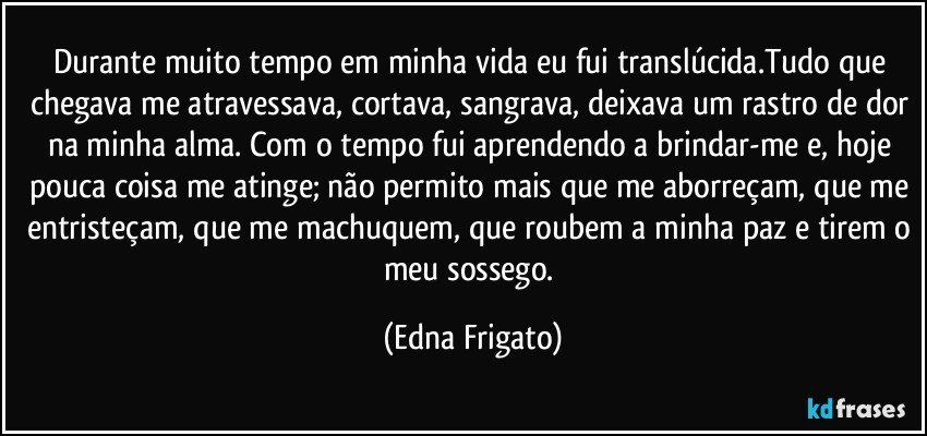 Durante muito tempo em minha vida eu fui translúcida.Tudo que chegava me atravessava, cortava, sangrava, deixava um rastro de dor na minha alma. Com o tempo fui aprendendo a brindar-me e, hoje pouca coisa me atinge; não permito mais que me aborreçam, que me entristeçam, que me machuquem, que roubem a minha paz e tirem o meu sossego. (Edna Frigato)