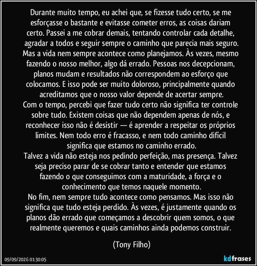 Durante muito tempo, eu achei que, se fizesse tudo certo, se me esforçasse o bastante e evitasse cometer erros, as coisas dariam certo. Passei a me cobrar demais, tentando controlar cada detalhe, agradar a todos e seguir sempre o caminho que parecia mais seguro.
Mas a vida nem sempre acontece como planejamos. Às vezes, mesmo fazendo o nosso melhor, algo dá errado. Pessoas nos decepcionam, planos mudam e resultados não correspondem ao esforço que colocamos. E isso pode ser muito doloroso, principalmente quando acreditamos que o nosso valor depende de acertar sempre.
Com o tempo, percebi que fazer tudo certo não significa ter controle sobre tudo. Existem coisas que não dependem apenas de nós, e reconhecer isso não é desistir — é aprender a respeitar os próprios limites. Nem todo erro é fracasso, e nem todo caminho difícil significa que estamos no caminho errado.
Talvez a vida não esteja nos pedindo perfeição, mas presença. Talvez seja preciso parar de se cobrar tanto e entender que estamos fazendo o que conseguimos com a maturidade, a força e o conhecimento que temos naquele momento.
No fim, nem sempre tudo acontece como pensamos. Mas isso não significa que tudo esteja perdido. Às vezes, é justamente quando os planos dão errado que começamos a descobrir quem somos, o que realmente queremos e quais caminhos ainda podemos construir. (Tony Filho)