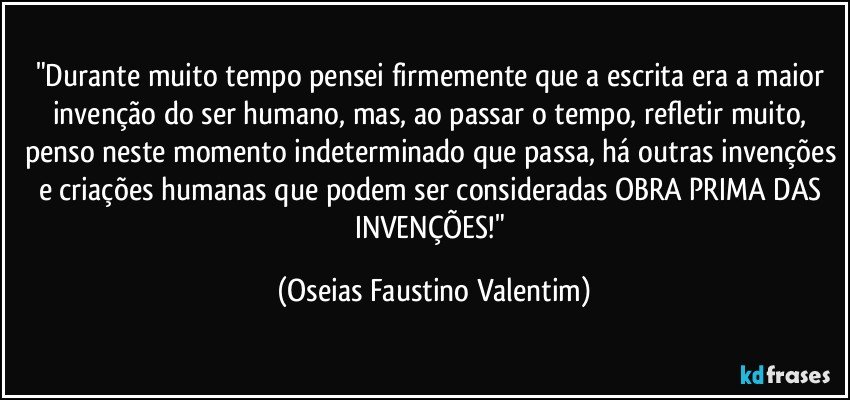 "Durante muito tempo pensei firmemente que a escrita era a maior invenção do ser humano, mas, ao passar o tempo, refletir muito, penso neste momento indeterminado que passa, há outras invenções e criações humanas que podem ser consideradas OBRA PRIMA DAS INVENÇÕES!" (Oseias Faustino Valentim)