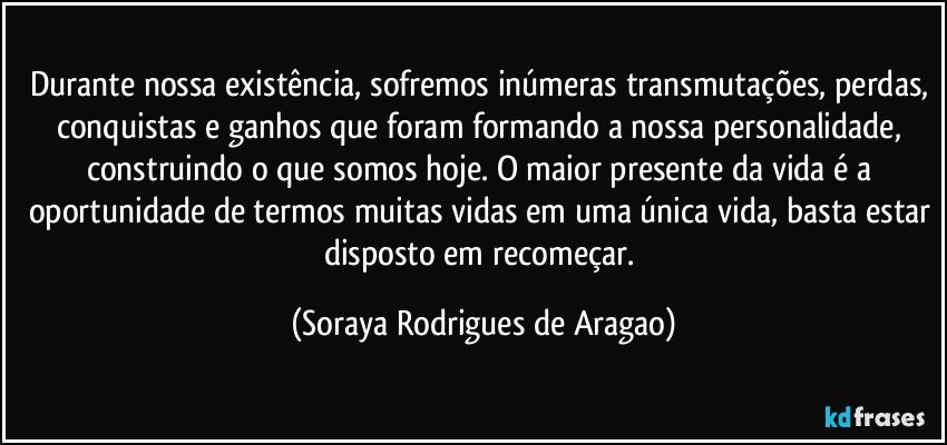 Durante nossa existência, sofremos inúmeras transmutações, perdas, conquistas e ganhos que foram formando a nossa personalidade, construindo o que somos hoje. O maior presente da vida é a oportunidade de termos muitas vidas em uma única vida, basta estar disposto em recomeçar. (Soraya Rodrigues de Aragao)