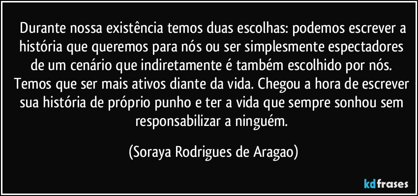 ⁠Durante nossa existência temos duas escolhas: podemos escrever a história que queremos para nós ou ser simplesmente espectadores de um cenário que indiretamente é também escolhido por nós. Temos que ser mais ativos diante da vida. Chegou a hora de escrever sua história de próprio punho e ter a vida que sempre sonhou sem responsabilizar a ninguém. (Soraya Rodrigues de Aragao)