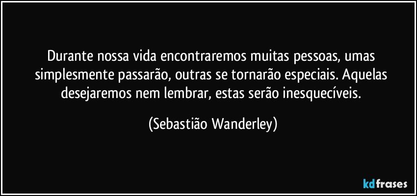 Durante nossa vida encontraremos muitas pessoas, umas simplesmente passarão, outras se tornarão especiais. Aquelas desejaremos nem lembrar, estas serão inesquecíveis. (Sebastião Wanderley)