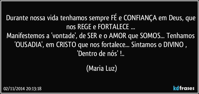 Durante nossa vida tenhamos sempre FÉ e CONFIANÇA em Deus, que nos REGE e FORTALECE ... 
Manifestemos a 'vontade', de SER  e o AMOR que SOMOS... Tenhamos 'OUSADIA', em CRISTO que nos fortalece... Sintamos o DIVINO , 'Dentro de nós' !.. (Maria Luz)