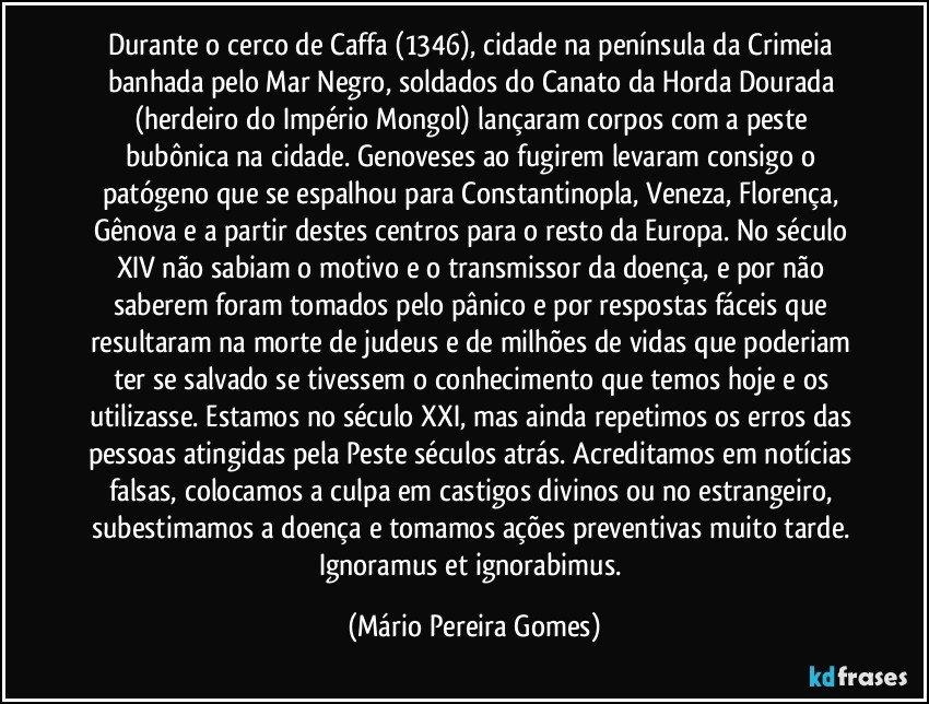 Durante o cerco de Caffa (1346), cidade na península da Crimeia banhada pelo Mar Negro, soldados do Canato da Horda Dourada (herdeiro do Império Mongol) lançaram corpos com a peste bubônica na cidade. Genoveses ao fugirem levaram consigo o patógeno que se espalhou para Constantinopla, Veneza, Florença, Gênova e a partir destes centros para o resto da Europa. No século XIV não sabiam o motivo e o transmissor da doença, e por não saberem foram tomados pelo pânico e por respostas fáceis que resultaram na morte de judeus e de milhões de vidas que poderiam ter se salvado se tivessem o conhecimento que temos hoje e os utilizasse. Estamos no século XXI, mas ainda repetimos os erros das pessoas atingidas pela Peste séculos atrás. Acreditamos em notícias falsas, colocamos a culpa em castigos divinos ou no estrangeiro, subestimamos a doença e tomamos ações preventivas muito tarde. Ignoramus et ignorabimus. (Mário Pereira Gomes)