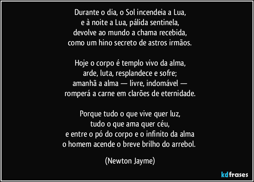 Durante o dia, o Sol incendeia a Lua,
e à noite a Lua, pálida sentinela,
devolve ao mundo a chama recebida,
como um hino secreto de astros irmãos.

Hoje o corpo é templo vivo da alma,
arde, luta, resplandece e sofre;
amanhã a alma — livre, indomável —
romperá a carne em clarões de eternidade.

Porque tudo o que vive quer luz,
tudo o que ama quer céu,
e entre o pó do corpo e o infinito da alma
o homem acende o breve brilho do arrebol. (Newton Jayme)