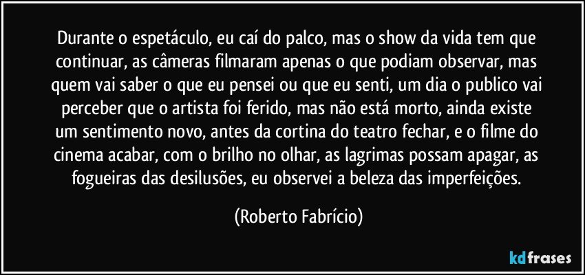 Durante o espetáculo, eu caí do palco, mas o show da vida tem que continuar, as câmeras filmaram apenas o que podiam observar, mas quem vai saber o que eu pensei ou que eu senti, um dia o publico vai perceber que o artista foi ferido, mas não está morto, ainda existe um sentimento novo, antes da cortina do teatro fechar, e o filme do cinema acabar, com o brilho no olhar, as lagrimas possam apagar, as fogueiras das desilusões, eu observei a beleza das imperfeições. (Roberto Fabrício)