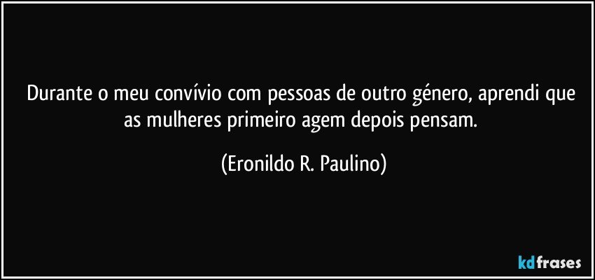 Durante o meu convívio com pessoas de outro género, aprendi que as mulheres primeiro agem depois pensam. (Eronildo R. Paulino)