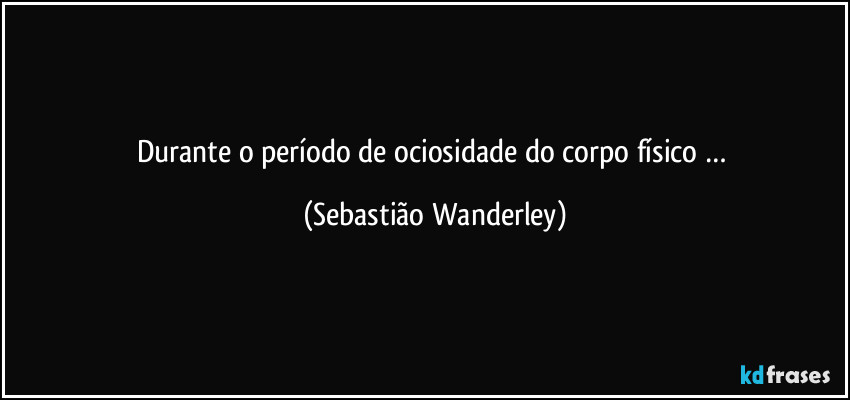 Durante o período de ociosidade do  corpo físico … (Sebastião Wanderley)