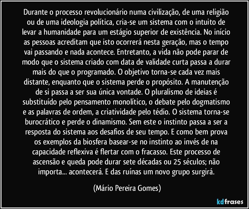 Durante o processo revolucionário numa civilização, de uma religião ou de uma ideologia política, cria-se um sistema com o intuito de levar a humanidade para um estágio superior de existência. No início as pessoas acreditam que isto ocorrerá nesta geração, mas o tempo vai passando e nada acontece. Entretanto, a vida não pode parar de modo que o sistema criado com data de validade curta passa a durar mais do que o programado. O objetivo torna-se cada vez mais distante, enquanto que o sistema perde o propósito. A manutenção de si passa a ser sua única vontade. O pluralismo de ideias é substituído pelo pensamento monolítico, o debate pelo dogmatismo e as palavras de ordem, a criatividade pelo tédio. O sistema torna-se burocrático e perde o dinamismo. Sem este o instinto passa a ser a resposta do sistema aos desafios de seu tempo. E como bem prova os exemplos da biosfera basear-se no instinto ao invés de na capacidade reflexiva é flertar com o fracasso. Este processo de ascensão e queda pode durar sete décadas ou 25 séculos; não importa... acontecerá. E das ruínas um novo grupo surgirá. (Mário Pereira Gomes)