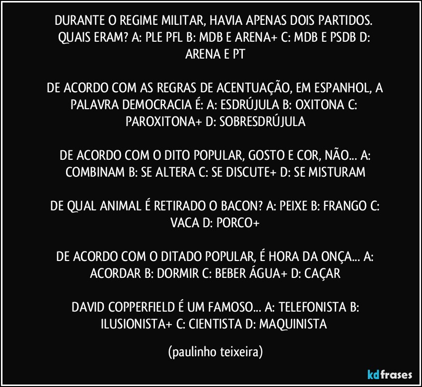 DURANTE O REGIME MILITAR, HAVIA APENAS DOIS PARTIDOS. QUAIS ERAM?  A: PLE PFL  B: MDB E ARENA+  C: MDB E PSDB  D: ARENA E PT

 DE ACORDO COM AS REGRAS DE ACENTUAÇÃO, EM ESPANHOL, A PALAVRA DEMOCRACIA É:  A: ESDRÚJULA  B: OXITONA  C: PAROXITONA+  D: SOBRESDRÚJULA

 DE ACORDO COM O DITO POPULAR, GOSTO E COR, NÃO...  A: COMBINAM  B: SE ALTERA  C: SE DISCUTE+  D: SE MISTURAM

 DE QUAL ANIMAL É RETIRADO O BACON?  A: PEIXE  B: FRANGO  C: VACA  D: PORCO+

 DE ACORDO COM O DITADO POPULAR, É HORA DA ONÇA... A: ACORDAR  B: DORMIR  C: BEBER ÁGUA+  D: CAÇAR

 DAVID COPPERFIELD É UM FAMOSO...  A: TELEFONISTA  B: ILUSIONISTA+  C: CIENTISTA  D: MAQUINISTA (paulinho teixeira)