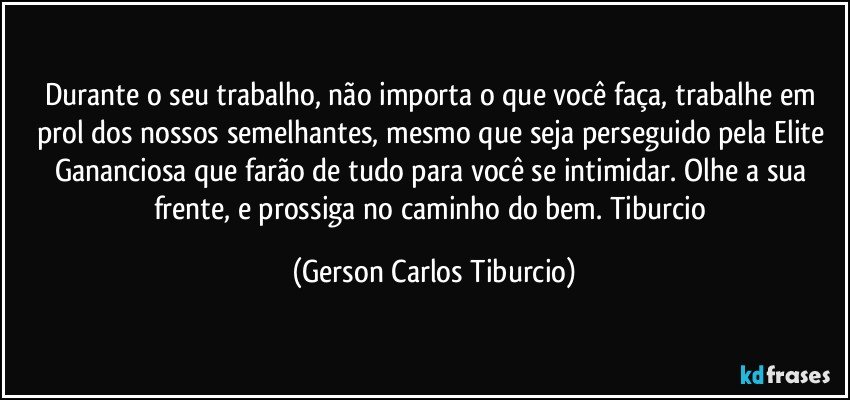 Durante o seu trabalho, não importa o que você faça, trabalhe em prol dos nossos semelhantes, mesmo que seja perseguido pela Elite Gananciosa que farão de tudo para você se intimidar. Olhe a sua frente, e prossiga no caminho do bem. Tiburcio (Gerson Carlos Tiburcio)