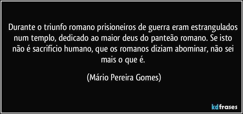 Durante o triunfo romano prisioneiros de guerra eram estrangulados num templo, dedicado ao maior deus do panteão romano. Se isto não é sacrifício humano, que os romanos diziam abominar, não sei mais o que é. (Mário Pereira Gomes)