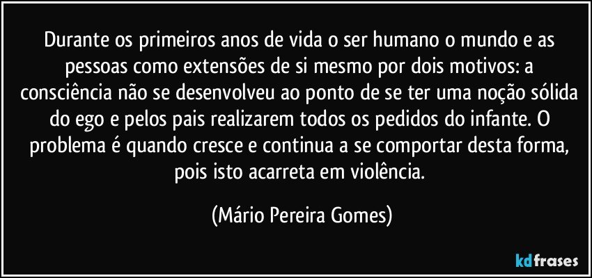 Durante os primeiros anos de vida o ser humano o mundo e as pessoas como extensões de si mesmo por dois motivos: a consciência não se desenvolveu ao ponto de se ter uma noção sólida do ego e pelos pais realizarem todos os pedidos do infante. O problema é quando cresce e continua a se comportar desta forma, pois isto acarreta em violência. (Mário Pereira Gomes)