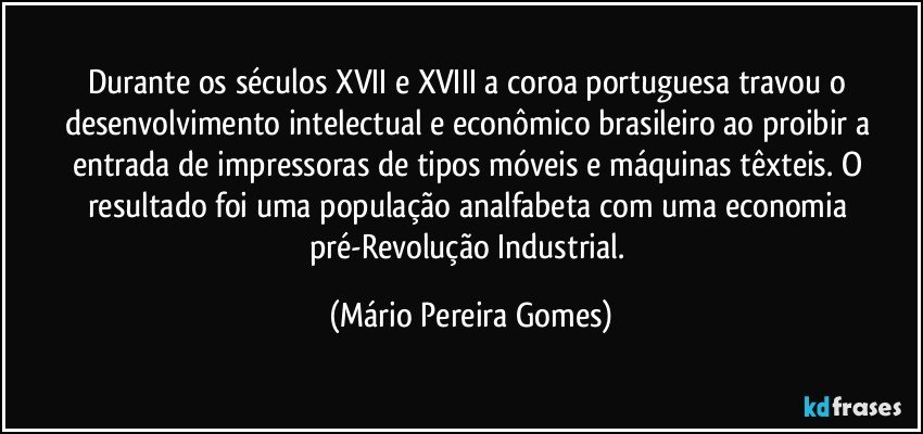 Durante os séculos XVII e XVIII a coroa portuguesa travou o desenvolvimento intelectual e econômico brasileiro ao proibir a entrada de impressoras de tipos móveis e máquinas têxteis. O resultado foi uma população analfabeta com uma economia pré-Revolução Industrial. (Mário Pereira Gomes)